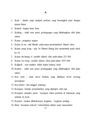 17
K
1. Kadi : hakim yang menjadi perkara yang bersangkut paut dengan
ajaran Islam
2. Kaheal : bagian lama baru
3. Kaifeng : salah satu pusat perdagangan yang dihubungkan oleh jalan
sutera
4. Kaisar : penguasa negara
5. Kaisar fu tse : ahli filsafat pada masa pemerintahan dinasti chou
6. Kaisar pang keng : raja 16 Dinasti Shang dan memerintah pada abad
ke 14
7. Kaisar shi huang ti : pendiri dinasti chin pada tahun 221 SM
8. Kaisar wu wang : pendiri dinasti chou pada tahun 1027 SM
9. Kaligrafi : seni melukis indah dalam bahasa Arab
10. Kanton : salah satu pusat perdagangan yang dihubungkan oleh jalan
sutera
11. Ken arok : anak dewa brahma yang dititiskan lewat seorang
perempuan
12. Ken dedes : istri tunggal ametung
13. Kerajaan : bentuk pemerintahan yang dipimpin oleh raja
14. Kerajaan samudra pasai : kerajaan Islam pertama di Indonesia yang
terletak di Aceh
15. Keraton : tempat dilakukannya kegiatan – kegiatan penting
16. Klan : kesatuan terkecil / kekerabatan dalam suatu masyarakat
 