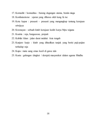 18
17. Komoditi / komoditas : barang dagangan utama, benda niaga
18. Konfusianisme : ajaran yang dibawa oleh kang fu tse
19. Kota kapur : prasasti – prasasti yang mengungkap tentang kerajaan
sriwijaya
20. Kresnayan : sebuah kitab kerajaan kediri karya Mpu wiguna
21. Ksatria : raja, bangsawan, prajurit
22. Kubilai khan : jalan darat melalui Asia tengah
23. Kunjaro kurjo : kitab yang dihasilkan tanjak yang berisi puji-pujian
terhadap raja
24. Kupa : mata uang emas kecil di guwa talo
25. Kusta : golongan (tingkat / derajat) masyarakat dalam agama Hindhu
 