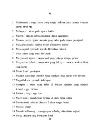 20
M
1. Mahabarata : karya sastra yang sangat terkenal pada zaman wiracata
(1000-5005 M)
2. Mahayana : aliran pada agama budha
3. Mainyu : sebagai dewa kejahatan (dewa kegelapan)
4. Manusia purba : jenis manusia yang hidup pada zaman prasejarah
5. Masa prasejarah : periode belum dikenalnya tulisan
6. Masa sejarah : periode setelah dikenalnya tulisan
7. Mass : mata uang emas dari Aceh
8. Masyarakat agraris : masyarakat yang bekerja sebagai petani
9. Masyarakat bahari : masyarakat yang bekerja / mencari makan dilaut
/ diperairan
10. Maulu kiwi : pemimpin
11. Mazhab : golongan pemikir yang sepaham pada ajaran teori tertentu
12. Megalithikum : periode kehidupan
13. Memphis : istana yang indah di ibukota kerajaan yang menjadi
tempat tinggal fir’aun
14. Menhir : tiang / tugu batu
15. Mesir kuno : daerah yang terletak di utara benua afrika
16. Mesopotania : daerah diantara 2 aliran sungai besar
17. Mesos : tengah
18. Metode auffassung : penangkapan terhadap fakta-fakta sejarah
19. Moko : nekara yang berukuran kecil
 