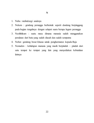 22
N
1. Nabu : melindungi anaknya
2. Nekara : gendang perunggu berbentuk seperti dandang berpinggang
pada bagian tengahnya dengan selaput suara berupa logam perunggu
3. Neolithikum : suatu masa dimana manusia sudah menggunakan
peralatan dari batu yang sudah diasah dan sudah sempurna
4. Nobat : gendang besar khusus untuk penghormatan kepada Raja
5. Nomaden : kehidupan manusia yang masih berpindah – pindah dari
satu tempat ke tempat yang lain yang menyediakan kebutuhan
lainnya
 