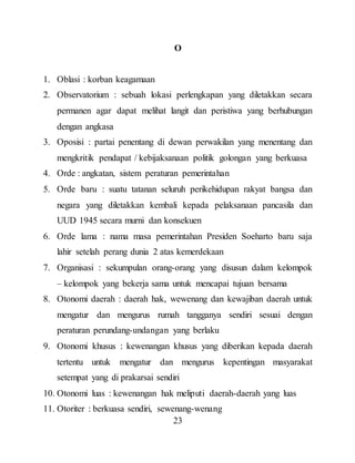 23
O
1. Oblasi : korban keagamaan
2. Observatorium : sebuah lokasi perlengkapan yang diletakkan secara
permanen agar dapat melihat langit dan peristiwa yang berhubungan
dengan angkasa
3. Oposisi : partai penentang di dewan perwakilan yang menentang dan
mengkritik pendapat / kebijaksanaan politik golongan yang berkuasa
4. Orde : angkatan, sistem peraturan pemerintahan
5. Orde baru : suatu tatanan seluruh perikehidupan rakyat bangsa dan
negara yang diletakkan kembali kepada pelaksanaan pancasila dan
UUD 1945 secara murni dan konsekuen
6. Orde lama : nama masa pemerintahan Presiden Soeharto baru saja
lahir setelah perang dunia 2 atas kemerdekaan
7. Organisasi : sekumpulan orang-orang yang disusun dalam kelompok
– kelompok yang bekerja sama untuk mencapai tujuan bersama
8. Otonomi daerah : daerah hak, wewenang dan kewajiban daerah untuk
mengatur dan mengurus rumah tangganya sendiri sesuai dengan
peraturan perundang-undangan yang berlaku
9. Otonomi khusus : kewenangan khusus yang diberikan kepada daerah
tertentu untuk mengatur dan mengurus kepentingan masyarakat
setempat yang di prakarsai sendiri
10. Otonomi luas : kewenangan hak meliputi daerah-daerah yang luas
11. Otoriter : berkuasa sendiri, sewenang-wenang
 