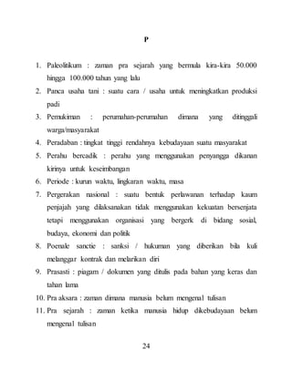 24
P
1. Paleolitikum : zaman pra sejarah yang bermula kira-kira 50.000
hingga 100.000 tahun yang lalu
2. Panca usaha tani : suatu cara / usaha untuk meningkatkan produksi
padi
3. Pemukiman : perumahan-perumahan dimana yang ditinggali
warga/masyarakat
4. Peradaban : tingkat tinggi rendahnya kebudayaan suatu masyarakat
5. Perahu bercadik : perahu yang menggunakan penyangga dikanan
kirinya untuk keseimbangan
6. Periode : kurun waktu, lingkaran waktu, masa
7. Pergerakan nasional : suatu bentuk perlawanan terhadap kaum
penjajah yang dilaksanakan tidak menggunakan kekuatan bersenjata
tetapi menggunakan organisasi yang bergerk di bidang sosial,
budaya, ekonomi dan politik
8. Poenale sanctie : sanksi / hukuman yang diberikan bila kuli
melanggar kontrak dan melarikan diri
9. Prasasti : piagam / dokumen yang ditulis pada bahan yang keras dan
tahan lama
10. Pra aksara : zaman dimana manusia belum mengenal tulisan
11. Pra sejarah : zaman ketika manusia hidup dikebudayaan belum
mengenal tulisan
 