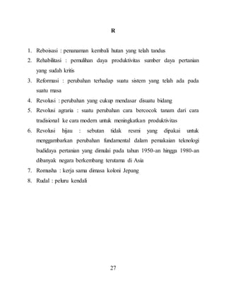 27
R
1. Reboisasi : penanaman kembali hutan yang telah tandus
2. Rehabilitasi : pemulihan daya produktivitas sumber daya pertanian
yang sudah kritis
3. Reformasi : perubahan terhadap suatu sistem yang telah ada pada
suatu masa
4. Revolusi : perubahan yang cukup mendasar disuatu bidang
5. Revolusi agraria : suatu perubahan cara bercocok tanam dari cara
tradisional ke cara modern untuk meningkatkan produktivitas
6. Revolusi hijau : sebutan tidak resmi yang dipakai untuk
menggambarkan perubahan fundamental dalam pemakaian teknologi
budidaya pertanian yang dimulai pada tahun 1950-an hingga 1980-an
dibanyak negara berkembang terutama di Asia
7. Romusha : kerja sama dimasa koloni Jepang
8. Rudal : peluru kendali
 