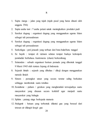 28
S
1. Sapta marga : jalan yang tujuh (tujuh pasal yang harus ditaati oleh
anggota TNI)
2. Sapta usaha tani : 7 usaha petani untuk meningkatkan produksi padi
3. Sarekat dagang : organisasi dagang yang menggunakan agama Islam
sebagai tali persaudaraan
4. Sarekat dagang : organisasi dagang yang menggunakan agama Islam
sebagai tali persaudaraan
5. Sarkofagus : peti jenazah yang terbuat dari batu bulat/batu tunggal
6. Se huynh : tempat di vietnam selatan tempat budaya kelompok
penduduk berbahasa Austronesia (cham) berkembang
7. Seinendan : sebuah organisasi barisan pemuda yang dibentuk tanggal
9 Maret 1943 oleh tentara Jepang di Indonesia
8. Sejarah ilmiah : sejarah yang dibahas / dikaji dengan menggunakan
metode ilmiah
9. Sistem : perangkat unsur yang secara teratur saling berkaitan
sehingga membentuk suatu totalitas
10. Sosialisme : paham / gerakan yang menghendaki terwujudnya suatu
masyarakat yang disusun secara kolektif agar menjadi suatu
masyarakat yang bahagia
11. Sphinx : patung singa berkepala manusia
12. Stalagmit : batuan yang terbentuk dilantai gua yang berasal dari
tetesan air dilangit-langit gua
 