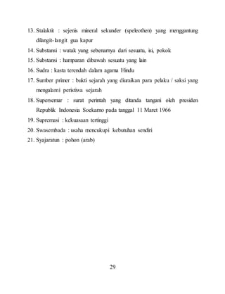 29
13. Stalaktit : sejenis mineral sekunder (speleothen) yang menggantung
dilangit-langit gua kapur
14. Substansi : watak yang sebenarnya dari sesuatu, isi, pokok
15. Substansi : hamparan dibawah sesuatu yang lain
16. Sudra : kasta terendah dalam agama Hindu
17. Sumber primer : bukti sejarah yang diuraikan para pelaku / saksi yang
mengalami peristiwa sejarah
18. Supersemar : surat perintah yang ditanda tangani oleh presiden
Republik Indonesia Soekarno pada tanggal 11 Maret 1966
19. Supremasi : kekuasaan tertinggi
20. Swasembada : usaha mencukupi kebutuhan sendiri
21. Syajaratun : pohon (arab)
 