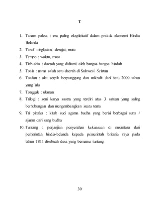 30
T
1. Tanam paksa : era paling eksploitatif dalam praktik ekonomi Hindia
Belanda
2. Taraf : tingkatan, derajat, mutu
3. Tempo : waktu, masa
4. Tieb-shia : daerah yang didiami oleh bangsa-bangsa biadab
5. Toala : nama salah satu daerah di Sulawesi Selatan
6. Toalian : alat serpih berpunggung dan mikrolit dari batu 2000 tahun
yang lalu
7. Tonggak : ukuran
8. Trilogi : seni karya sastra yang terdiri atas 3 satuan yang saling
berhubungan dan mengembangkan suatu tema
9. Tri pittaka : kitab suci agama budha yang berisi berbagai sutta /
ajaran dari sang budha
10. Tuntang : perjanjian penyerahan kekuasaan di nusantara dari
pemerintah hindia-belanda kepada pemerintah britania raya pada
tahun 1811 disebuah desa yang bernama tuntang
 