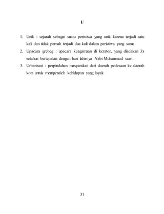 31
U
1. Unik : sejarah sebagai suatu peristiwa yang unik karena terjadi satu
kali dan tidak pernah terjadi dua kali dalam peristiwa yang sama
2. Upacara grebeg : upacara keagamaan di keraton, yang diadakan 3x
setahun bertepatan dengan hari lahirnya Nabi Muhammad saw.
3. Urbanisasi : perpindahan masyarakat dari daerah pedesaan ke daerah
kota untuk memperoleh kehidupan yang layak
 
