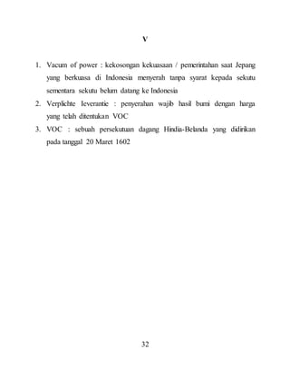 32
V
1. Vacum of power : kekosongan kekuasaan / pemerintahan saat Jepang
yang berkuasa di Indonesia menyerah tanpa syarat kepada sekutu
sementara sekutu belum datang ke Indonesia
2. Verplichte Ieverantie : penyerahan wajib hasil bumi dengan harga
yang telah ditentukan VOC
3. VOC : sebuah persekutuan dagang Hindia-Belanda yang didirikan
pada tanggal 20 Maret 1602
 