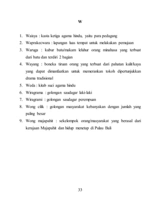 33
W
1. Waisya : kasta ketiga agama hindu, yaitu para pedagang
2. Waprakecwara : lapangan luas tempat untuk melakukan pemujaan
3. Waruga : kubur batu/makam leluhur orang minahasa yang terbuat
dari batu dan terdiri 2 bagian
4. Wayang : boneka tiruan orang yang terbuat dari pahatan kulit/kayu
yang dapat dimanfaatkan untuk memerankan tokoh dipertunjukkan
drama tradisional
5. Weda : kitab suci agama hindu
6. Wiragrama : golongan saudagar laki-laki
7. Wiragrami : golongan saudagar perempuan
8. Wong cilik : golongan masyarakat kebanyakan dengan jumlah yang
paling besar
9. Wong majapahit : sekelompok orang/masyarakat yang berasal dari
kerajaan Majapahit dan hidup menetap di Pulau Bali
 