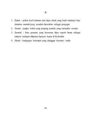 36
Z
1. Zaitun : pohon kecil tahunan dan hijau abadi yang buah mudanya bisa
dimakan mentah/yang sesudah diawetkan sebagai penyegar
2. Zaman : jangka waktu yang panjang pendek yang menandai sesuatu
3. Zamrud : batu permata yang berwarna hijau seperti lumut sebagai
mineral terdapat dilapisan-lapisan kapur di Kolombia
4. Ziarah : kunjungan ketempat yang dianggap keramat / mulia
 