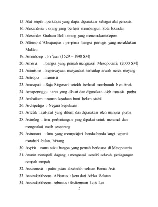 2
15. Alat serpih : perkakas yang dapat digunakan sebagai alat penusuk
16. Alexanderia : orang yang berhasil membangun kota Iskandar
17. Alexander Graham Bell : orang yang menemukantelepon
18. Alfonso d’Albuqurque : pimpinan bangsa portugis yang menaklukan
Maluku
19. Amenhotep : Fir’aun (1529 – 1908 SM)
20. Amoria : bangsa yang pernah menguasai Mesopotamia (2000 SM)
21. Animisme : kepercayaan masyarakat terhadap arwah nenek moyang
22. Antropus : manusia
23. Anusapati : Raja Singosari setelah berhasil membunuh Ken Arok
24. Arcaperunggu : arca yang dibuat dan digunakan oleh manusia purba
25. Archaikum : zaman keadaan bumi belum stabil
26. Archipelago : Negara kepulauan
27. Artefak : alat-alat yang dibuat dan digunakan oleh manusia purba
28. Astrologi : ilmu perbintangan yang dipakai untuk meramal dan
mengetahui nasib seseorang
29. Astronomi : ilmu yang mempelajari benda-benda langit seperti
matahari, bulan, bintang
30. Asyiria : nama suku bangsa yang pernah berkuasa di Mesopotania
31. Aturan monopoli dagang : menguasai sendiri seluruh perdagangan
rempah-rempah
32. Austronesia : pulau-pulau disebelah selatan Benua Asia
33. Australopithecus Africatus : kera dari Afrika Selatan
34. Australopithecus robustus : fosiltemuan Lois Lea
 