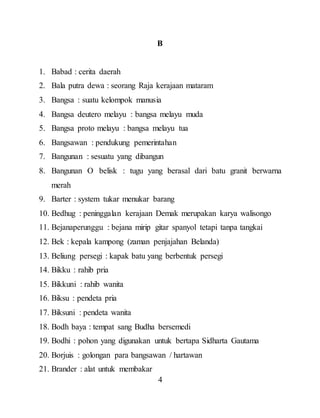 4
B
1. Babad : cerita daerah
2. Bala putra dewa : seorang Raja kerajaan mataram
3. Bangsa : suatu kelompok manusia
4. Bangsa deutero melayu : bangsa melayu muda
5. Bangsa proto melayu : bangsa melayu tua
6. Bangsawan : pendukung pemerintahan
7. Bangunan : sesuatu yang dibangun
8. Bangunan O belisk : tugu yang berasal dari batu granit berwarna
merah
9. Barter : system tukar menukar barang
10. Bedhug : peninggalan kerajaan Demak merupakan karya walisongo
11. Bejanaperunggu : bejana mirip gitar spanyol tetapi tanpa tangkai
12. Bek : kepala kampong (zaman penjajahan Belanda)
13. Beliung persegi : kapak batu yang berbentuk persegi
14. Bikku : rahib pria
15. Bikkuni : rahib wanita
16. Biksu : pendeta pria
17. Biksuni : pendeta wanita
18. Bodh baya : tempat sang Budha bersemedi
19. Bodhi : pohon yang digunakan untuk bertapa Sidharta Gautama
20. Borjuis : golongan para bangsawan / hartawan
21. Brander : alat untuk membakar
 