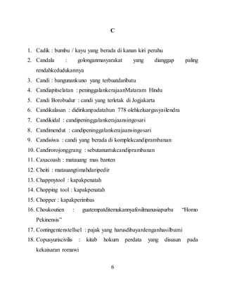 6
C
1. Cadik : bumbu / kayu yang berada di kanan kiri perahu
2. Candala : golonganmasyarakat yang dianggap paling
rendahkedudukannya
3. Candi : bangunankuno yang terbuatdaribatu
4. Candiapitselatan : peninggalankerajaanMataram Hindu
5. Candi Borobudur : candi yang terletak di Jogjakarta
6. Candikalasan : didirikanpadatahun 778 olehkeluargasyailendra
7. Candikidal : candipeninggalankerajaansingosari
8. Candimendut : candipeninggalankerajaansingosari
9. Candisiwa : candi yang berada di komplekcandiprambanan
10. Candirorojonggrang : sebutanuntukcandiprambanan
11. Caxacoash : matauang mas banten
12. Cheiti : matauangtimahdaripedir
13. Chappnytool : kapakpenatah
14. Chopping tool : kapakpenatah
15. Chopper : kapakperimbas
16. Choukoutien : guatempatditemukannyafosilmanusiapurba “Homo
Pekinensis”
17. Contingentenstellsel : pajak yang harusdibayardenganhasilbumi
18. Copusyuriscivilis : kitab hokum perdata yang disusun pada
kekaisaran romawi
 