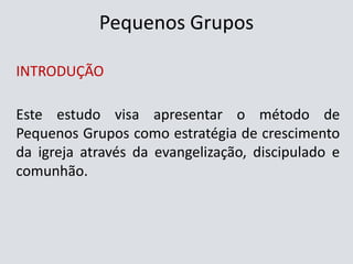 Pequenos Grupos
INTRODUÇÃO
Este estudo visa apresentar o método de
Pequenos Grupos como estratégia de crescimento
da igreja através da evangelização, discipulado e
comunhão.
 