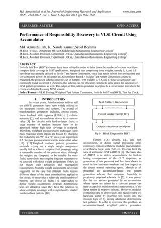 Md. Azmathullah et al Int. Journal of Engineering Research and Application
ISSN : 2248-9622, Vol. 3, Issue 5, Sep-Oct 2013, pp.1882-1886

RESEARCH ARTICLE

www.ijera.com

OPEN ACCESS

Performance of Responsibility Discovery in VLSI Circuit Using
Accumulator
Md. Azmathullah, K. Nanda Kumar,Syed Reshma
M.Tech [Vlsisd], Department Of Ece,Chadalawada Ramanamma Engineering College 1
M.Tech, Assistant Professor, Department Of Ece, Chadalawada Ramanamma Engineering College2
M.Tech, Assistant Professor, Department Of Cse, Chadalawada Ramanamma Engineering College3

ABSTRACT
Built-In Self Test (BIST) schemes have been utilized in order to drive down the number of vectors to achieve
complete fault coverage in BIST applications. Weighted sets comprising three weights, namely 0, 1, and 0.5
have been successfully utilized so far for Test Pattern Generation, since they result in both low testing time and
low consumed power. In this paper an Accumulator-based 3-Weight Test Pattern Generation scheme is
presented; the proposed scheme generates set of patterns with weights 0, 0.5, and 1. Since accumulators are
commonly found in current VLSI chips, this scheme can be efficiently utilized to drive down the hardware of
BIST pattern generation, as well. The output of this pattern generator is applied to a circuit under test where the
errors are detected by using MISR circuit.
Index Terms— VLSI Testing, Weighted Test Pattern Generation, Built-In Self-Test (BIST), Test Per Clock,

I.

INTRODUCTION

In recent years, Pseudorandom built-in self
test (BIST) generators have been widely utilized to
test integrated circuits and systems. The arsenal of
pseudorandom generators includes, among others,
linear feedback shift registers (LFSRs) [1], cellular
automata [2], and accumulators driven by a constant
value [3]. For circuits with hard-to-detect faults, a
large number of random patterns have to be
generated before high fault coverage is achieved.
Therefore, weighted pseudorandom techniques have
been proposed where inputs are biased by changing
the probability ofa “0” or a “1” on a given input from
0.5 (for pure pseudorandom tests)to some other value
[10], [15].Weighted random pattern generation
methods relying on a single weight assignment
usually fail to achieve complete fault coverage using
a reasonable number of test patterns since, although
the weights are computed to be suitable for most
faults, some faults may require long test sequences to
be detected with these weight assignments if they do
not match their activation and propagation
requirements. Multiple weight assignments have been
suggested for the case that different faults require
different biases of the input combinations applied to
the circuit, to ensure that a relatively small number of
patterns can detect all faults [4]. Approaches to
derive weight assignments forgiven deterministic
tests are attractive since they have the potential to
allow complete coverage with a significantly smaller
number of test patterns [10].

www.ijera.com

Fig 0 . Block Diagram for BIST
Current VLSI circuits, e.g., data path
architectures, or digital signal processing chips
commonly contain arithmetic modules [accumulators
or arithmetic logic units (ALUs)]. This has fired the
idea of arithmetic BIST (ABIST) [6]. The basic idea
of ABIST is to utilize accumulators for built-in
testing (compression of the CUT responses, or
generation of test patterns) and has been shown to
result in low hardware overhead and low impact on
the circuit normal operating speed. Manich et al.
presented an accumulator-based test pattern
generation scheme that compares favorably to
previously proposed schemes. In [7], it was proved
that the test vectors generated by an accumulator
whose inputs are driven by a constant pattern can
have acceptable pseudorandom characteristics, if the
input pattern is properly selected. However, modules
containing hard-to-detect faults still require extra test
hardware either by inserting test points into the
mission logic or by storing additional deterministic
test patterns . In order to overcome this problem, an
accumulator-based weighted pattern generation
1882 | P a g e

 