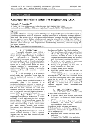 Srikanth. P et al Int. Journal of Engineering Research and Applications
ISSN : 2248-9622, Vol. 3, Issue 6, Nov-Dec 2013, pp.1872-1875

RESEARCH ARTICLE

www.ijera.com

OPEN ACCESS

Geographic Information System with Bingmap Using AJAX
Srikanth. P, Deepika. V
M.Tech in CSE Dept , SR Engineering College Warangal, ANDHRA PRADESH, INDIA
Assistant Professor in CSE Dept, SR Engineering College Warangal, ANDHRA PRADESH, INDIA

Abstract
Geographic information technologies on the Internet possess the potential to provide tremendous support to
citizens by empowering them with information. Mapping applications on the web such as Google Maps and
Bing Maps. These websites give the public access to huge amounts of geographic data. Bing Maps Platform also
provides a point-of-interest database including a search capability. Microsoft uses the Bing Maps Platform to
power its Bing Maps product. The imagery includes samples taken by satellite sensors, aerial cameras (including
45 degree oblique "bird's eye" aerial imagery licensed from Pictometry International), Street side imagery, 3D
city models and terrain.
Key Words:- Geographic information system(GIS)

I.

INTRODUCTION

A geographic information system (GIS) is a
system designed to capture, store, manipulate,
analyze, manage, and present all types of geographical
data.
The acronymGIS is
sometimes
used
for geographical information science or geospatial
information studies to refer to the academic discipline
or career of working with geographic information
systems and is a large domain within the broader
academic discipline of Geoinformatics. In the
simplest terms, GIS is the merging of cartography,
statistical analysis, and
computer
science
technology.
A GIS can be thought of as a system—it
digitally makes and "manipulates" spatial areas that
may be jurisdictional, purpose, or applicationoriented.
Generally, a GIS is custom-designed for an
organization. Hence, a GIS developed for an
application, jurisdiction, enterprise, or purpose may
not be necessarily interoperable or compatible with a
GIS that has been developed for some other
application, jurisdiction, enterprise, or purpose. What
goes beyond a GIS is a spatial data infrastructure, a
concept that has no such restrictive boundaries.
Bing Maps Platform is ageospatial
mapping platform produced by Microsoft. It allows
developers to create applications that layer locationrelevant data on top of licensed map imagery. The
imagery includes samples taken by satellite sensors,
aerial cameras (including 45 degree oblique "bird's
eye" aerial imagery licensed from Pictometry
International), Street side imagery, 3D city models and
terrain.
Bing Maps Platform also provides a point-ofinterest database including a search capability.
Microsoft uses the Bing Maps Platform to power
its Bing Maps product.
www.ijera.com

Key features of the Bing Maps Platform include:
 Photo-based images with features such as Street
side and 45 degree oblique "bird’s eye" views
(nominally including 4 views at 90 degree
viewpoint increments) that present data in context
while simplifying orientation and navigation.
 The ability to overlay standard or custom data
points and layers with different themes.
 Building-level geocoding for more than 70
million addresses in the United States.
 Developer support options available.
 Set of APIs available upon which developers can
build applications.
The mapping tool used Microsoft ASP.NET,
JavaScript/Ajax/XML and Excel/Access/SQL Server
in developing the application and Microsoft Bing Map
webservice to provide the map data. Microsoft
Mapping solutions are used to implement the Bing
Map API. The mapping tool can be deployed in
corporate supported and/or standardASP.NET
environment.

II.

CREATING BINGMAP KEY

Go to the Bing Maps Account Center
at https://www.bingmapsportal.com.
 If you have a Bing Maps Account, sign in with
the Windows Live ID that you used to create the
account.
 If you do not have a Bing Maps Account,
click Create, and follow the instructions
in Creating a Bing Maps Account.
Select Create or view keys under My Account.
In the Create key box on the My keys page, provide
the following information for the application that will
use the Bing Maps key:
 Application name: Required. The name of the
application.
 Application URL: The URL of the application.
1872 | P a g e

 