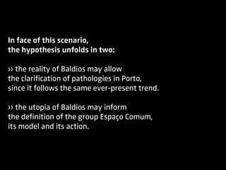 In face of this scenario,
the hypothesis unfolds in two:
›› the reality of Baldios may allow
the clarification of pathologies in Porto,
since it follows the same ever-present trend.
›› the utopia of Baldios may inform
the definition of the group Espaço Comum,
its model and its action.
 