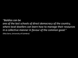“Baldios can be
one of the last schools of direct democracy of the country,
where local dwellers can learn how to manage their resources
in a collective manner in favour of the common good.”
(Rita Serra, University of Coimbra)
 