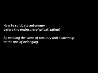 How to cultivate autonomy
before the enclosure of privatization?
By opening the ideas of territory and ownership
to the one of belonging.
 