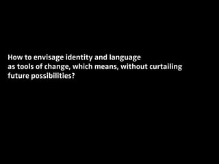 How to envisage identity and language
as tools of change, which means, without curtailing
future possibilities?
 