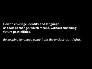 How to envisage identity and language
as tools of change, which means, without curtailing
future possibilities?
By keeping language away from the enclosures it fights.
 