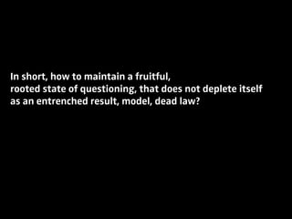 In short, how to maintain a fruitful,
rooted state of questioning, that does not deplete itself
as an entrenched result, model, dead law?
 