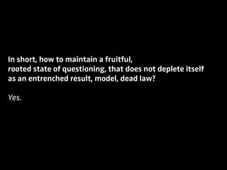 In short, how to maintain a fruitful,
rooted state of questioning, that does not deplete itself
as an entrenched result, model, dead law?
Yes.
 