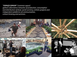 “Espaço Comum” (common space)
gathers alternative networks of production, consumption
and distribution of food, social currency, artistic projects and
independent platforms of communication,
critical thinking and activism.
 