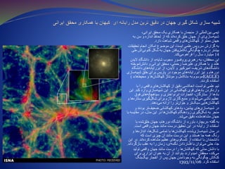 ،‫ایرانی‬ ‫محقق‬ ‫یک‬ ‫همکاری‬ ‫با‬ ‫منجمان‬ ‫از‬ ‫المللی‬‫بین‬ ‫تیمی‬
‫به‬ ‫سن‬ ‫و‬ ‫اندازه‬ ‫لحاظ‬ ‫از‬ ‫که‬ ‫اند‬‫کرده‬ ‫خلق‬ ‫جهان‬ ‫از‬ ‫ای‬‫سازی‬‫شبیه‬
‫دارد‬ ‫شباهت‬ ‫واقعی‬ ‫های‬‫ن‬‫کهکشا‬ ‫از‬ ‫مملو‬ ‫جهان‬.
‫تحقیقات‬ ‫انجام‬ ‫امکان‬ ‫موضوع‬ ‫این‬ ،‫ایسنا‬ ‫علمی‬ ‫سرویس‬ ‫گزارش‬ ‫به‬
‫طی‬ ‫اش‬‫کنونی‬ ‫شکل‬ ‫به‬ ‫جهان‬ ‫یافتن‬‫تکامل‬ ‫چگونگی‬ ‫درباره‬ ‫بیشتر‬
14‫کند‬‫می‬ ‫فراهم‬ ‫را‬ ‫سال‬ ‫میلیارد‬.
‫پروفسور‬ ‫رهبری‬ ‫به‬ ،‫محققان‬ ‫این‬«‫شایه‬ ‫جوب‬»‫الیدن‬ ‫دانشگاه‬ ‫از‬
‫آموخته‬‫دانش‬ ‫و‬ ‫ایرانی‬ ‫محقق‬ ،‫رحمتی‬ ‫علیرضا‬ ‫همکاری‬ ‫با‬ ‫و‬ ‫هلند‬
‫دانشگاه‬ ‫های‬‫ابررایانه‬ ‫از‬ ،‫الیدن‬ ‫و‬ ‫امیرکبیر‬ ،‫شریف‬ ‫های‬‫دانشگاه‬
‫سازی‬‫شبیه‬ ‫خلق‬ ‫برای‬ ‫پاریس‬ ‫در‬ ‫موجود‬ ‫های‬‫ابررایانه‬ ‫نیز‬ ‫و‬ ‫دورهام‬
‫به‬ ‫موسوم‬«‫ها‬‫محیط‬ ‫و‬ ‫ها‬‫کهکشان‬ ‫مونتاژ‬ ‫و‬ ‫تکامل‬») EAGLE)
‫کردند‬ ‫استفاده‬.
‫با‬ ‫را‬ ‫واقعی‬ ‫های‬‫کهکشان‬ ‫از‬ ‫دقیق‬ ‫انعکاسی‬ ‫توانست‬ ‫علمی‬ ‫تیم‬
‫کند‬ ‫وارد‬ ‫سازی‬‫شبیه‬ ‫این‬ ‫در‬ ‫کهکشانی‬ ‫قوی‬ ‫بادهای‬ ‫واردکردن‬.‫این‬
‫فوق‬ ‫های‬‫سیاهچاله‬ ‫و‬ ‫ابرنواختری‬ ‫انفجارات‬ ،‫ستارگان‬ ‫از‬ ‫بادها‬
‫و‬ ‫ها‬‫ستاره‬ ‫گیری‬‫شکل‬ ‫برای‬ ‫الزم‬ ‫گازی‬ ‫منبع‬ ‫و‬ ‫شوند‬‫می‬ ‫ناشی‬ ‫عظیم‬
‫دهند‬‫می‬ ‫ارائه‬ ‫را‬ ‫تر‬‫جوان‬ ‫و‬ ‫تر‬‫سبک‬ ‫هایی‬‫کهکشان‬.
‫و‬ ‫بودند‬ ‫تر‬‫ضعیف‬ ‫کهکشانی‬ ‫بادهای‬ ،‫پیشین‬ ‫های‬‫سازی‬‫شبیه‬ ‫در‬
‫با‬ ‫مقایسه‬ ‫در‬ ،‫مدل‬ ‫این‬ ‫در‬ ‫ها‬‫کهکشان‬ ‫زودهنگام‬ ‫گیری‬‫شکل‬ ‫به‬ ‫منجر‬
‫شد‬‫می‬ ‫دقیق‬ ‫شده‬‫مشاهده‬ ‫جهان‬.
‫گفته‬ ‫به‬«‫باور‬ ‫ریچارد‬»‫با‬ ‫شده‬‫خلق‬ ‫جهان‬ ،‫دورهام‬ ‫دانشگاه‬ ‫از‬
‫است‬ ‫واقعی‬ ‫جهان‬ ‫مانند‬ ‫درست‬ ‫تحقیق‬ ‫این‬ ‫در‬ ‫رایانه‬ ‫از‬ ‫استفاده‬.
‫و‬ ‫ها‬‫اندازه‬ ،‫ها‬‫شکل‬ ‫تمامی‬ ‫با‬ ‫ها‬‫کهکشان‬ ،‫شده‬‫سازی‬‫شبیه‬ ‫مدل‬ ‫در‬
‫که‬ ‫است‬ ‫چیزی‬ ‫آن‬ ‫مانند‬ ‫درست‬ ‫این‬ ‫و‬ ‫هستند‬ ‫جا‬ ‫همه‬ ‫رنگ‬
‫اند‬‫کرده‬ ‫مشاهده‬ ‫عظیم‬ ‫های‬‫تلسکوپ‬ ‫از‬ ‫استفاده‬ ‫با‬ ‫دانشمندان‬.‫این‬ ‫در‬
‫بازگرداند‬ ‫عقب‬ ‫به‬ ‫را‬ ‫زمان‬ ،‫ای‬‫دگمه‬ ‫فشاردادن‬ ‫با‬ ‫توان‬‫می‬ ‫حتی‬ ،‫جا‬.
‫تولید‬ ‫واقعی‬ ‫جهان‬ ‫مانند‬ ‫درست‬ ‫را‬ ‫ها‬‫کهکشان‬ ‫که‬ ‫مدلی‬ ‫داشتن‬ ‫با‬
‫برای‬ ‫ابزاری‬ ‫عنوان‬ ‫به‬ ‫آن‬ ‫از‬ ‫بتوانند‬ ‫امیدوارند‬ ‫محققان‬ ،‫کند‬‫می‬
‫بنگ‬‫بیگ‬ ‫انفجار‬ ‫از‬ ‫پس‬ ‫جهان‬ ‫وجودآمدن‬ ‫به‬ ‫چگونگی‬ ‫کنکاش‬
1393/11/06 ‫کرد‬ ‫استفاده‬.
 