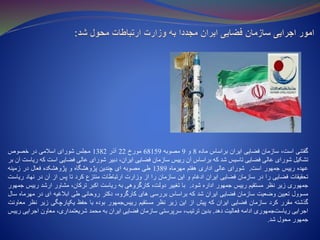 ‫گفتنی‬،‫است‬‫سازمان‬‫فضایی‬‫ایران‬‫براساس‬‫ماده‬8‫و‬9‫مصوبه‬68159‫مورخ‬22‫آذر‬1382‫مجلس‬‫شورای‬‫اسالمی‬‫در‬‫خصوص‬
‫تشکیل‬‫شورای‬‫عالی‬‫فضایی‬‫تاسیس‬‫شد‬‫که‬‫براساس‬‫آن‬‫رییس‬‫سازمان‬‫فضایی‬،‫ایران‬‫دبیر‬‫شورای‬‫عالی‬‫فضایی‬‫است‬‫که‬‫ریاست‬‫آن‬‫بر‬
‫عهده‬‫رییس‬‫جمهور‬‫است‬.‫شورای‬‫عالی‬‫اداری‬‫هفتم‬‫مهرماه‬1389‫طی‬‫مصوبه‬‫ای‬‫چندین‬‫پژوهشگاه‬‫و‬‫پژوهشکده‬‫فعال‬‫در‬‫زمینه‬
‫تحقیقات‬‫فضایی‬‫را‬‫در‬‫سازمان‬‫فضایی‬‫ایران‬‫ادغام‬‫و‬‫این‬‫سازمان‬‫را‬‫از‬‫وزارت‬‫ارتباطات‬‫منتزع‬‫کرد‬‫تا‬‫پس‬‫از‬‫آن‬‫در‬‫نهاد‬‫ری‬‫است‬
‫جمهوری‬‫زیر‬‫نظر‬‫مستقیم‬‫رییس‬‫جمهور‬‫اداره‬‫شود‬.‫با‬‫تغییر‬،‫دولت‬‫کارگروهی‬‫به‬‫ریاست‬‫اکبر‬،‫ترکان‬‫مشاور‬‫ارشد‬‫رییس‬‫جمهو‬‫ر‬
‫مسوول‬‫تعیین‬‫وضعیت‬‫سازمان‬‫فضایی‬‫ایران‬‫شد‬‫که‬‫براساس‬‫بررسی‬‫های‬،‫کارگروه‬‫دکتر‬‫روحانی‬‫طی‬‫ابالغیه‬‫ای‬‫در‬‫مهر‬‫ماه‬‫سال‬
‫گذشته‬‫مقرر‬‫کرد‬‫سازمان‬‫فضایی‬‫ایران‬‫که‬‫پیش‬‫از‬‫این‬‫زیر‬‫نظر‬‫مستقیم‬‫جمهور‬‫رییس‬‫بوده‬‫با‬‫حفظ‬‫یکپارچگی‬‫زیر‬‫ن‬‫ظر‬‫معاونت‬
‫اجرایی‬‫جمهوری‬‫ریاست‬‫ادامه‬‫فعالیت‬‫دهد‬.‫بدین‬،‫ترتیب‬‫سرپرستی‬‫سازمان‬‫فضایی‬‫ایران‬‫به‬‫محمد‬،‫شریعتمداری‬‫معاون‬‫اجرایی‬‫رییس‬
‫جمهور‬‫محول‬‫شد‬.
 