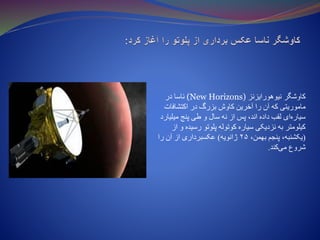‫ک‬‫نیوهورایزنز‬ ‫اوشگر‬(New Horizons)‫در‬ ‫ناسا‬
‫اکتشافات‬ ‫در‬ ‫بزرگ‬ ‫کاوش‬ ‫آخرین‬ ‫را‬ ‫آن‬ ‫که‬ ‫ماموریتی‬
‫میلیا‬ ‫پنج‬ ‫طی‬ ‫و‬ ‫سال‬ ‫نه‬ ‫از‬ ‫پس‬ ،‫اند‬ ‫داده‬ ‫لقب‬ ‫ای‬‫سیاره‬‫رد‬
‫رسید‬ ‫پلوتو‬ ‫کوتوله‬ ‫سیاره‬ ‫نزدیکی‬ ‫به‬ ‫کیلومتر‬‫از‬ ‫و‬ ‫ه‬
(‫به‬ ‫پنجم‬ ،‫یکشنبه‬‫م‬،‫ن‬۲۵‫ژانویه‬)‫را‬ ‫آن‬ ‫از‬ ‫عکسبرداری‬
‫کند‬‫می‬ ‫شروع‬.
 