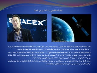 ‫الون‬‫ماسک‬‫موسس‬‫میلیاردر‬‫شرکتهای‬‫تسال‬‫موتورز‬‫و‬‌‫س‬‫اسپی‬‫ایکس‬‫اخیرا‬‫پروژه‬‫جدیدی‬‫را‬‫با‬‫هدف‬‫ساخت‬‫یک‬‫سیستم‬‫ماهواره‬‫‌ای‬‫برای‬
‫ارائه‬‫اینترنت‬‫پر‬‫سرعت‬‫در‬‫سراسر‬‫سیاره‬‫زمین‬‫ارائه‬‫کرده‬‫و‬‫هدف‬‫نهایی‬‫آن‬،‫را‬‫ارسال‬‫اینترنت‬‫به‬‫فضا‬‫عنوان‬‫کرده‬‫است‬.
‫‌های‬‫ه‬‫برنام‬‫جدید‬‫این‬‫شرکت‬‫را‬‫برای‬‫ارسال‬‫صدها‬‫ماهواره‬‫به‬‫ارتفاع‬۱۲۰۷‫کیلومتری‬‫مدار‬‫زمین‬‫آشکار‬‫کرد‬‫که‬‫بسیار‬‫نزدیکتر‬‫از‬‫مدار‬
‫کنونی‬‫‌های‬‫ه‬‫ماهوار‬‫ارتباطی‬‫در‬‫ارتفاع‬۳۵‫هزار‬‫و‬۴۰۵‫کیلومتری‬‫خواهند‬‫بود‬.‫هدف‬‫از‬‫این‬،‫طرح‬‫تسریع‬‫جریان‬‫داده‬‫و‬‫انتقال‬‫اینترنت‬
‫پرسرعت‬‫به‬‫بیش‬‫از‬‫سه‬‫میلیارد‬‫انسان‬‫روی‬‫زمین‬‫است‬‫که‬‫دسترسی‬‫نامطلوبی‬‫به‬‫اینترنت‬‫دارند‬.
‫شرکت‬‫گوگل‬‫نیز‬‫از‬‫‌های‬‫ه‬‫برنام‬‫خود‬‫برای‬‫‌گذاری‬‫ه‬‫سرمای‬‫در‬‫این‬‫طرح‬‫‌طلبانه‬‫ه‬‫جا‬‫خبر‬‫داده‬‫است‬.‫گوگل‬‫‌اکنون‬‫م‬‫ه‬‫در‬‫حال‬‫تولید‬‫بالن‬‫‌های‬
‫ارتفاع‬‫باال‬‫برای‬‫ارائه‬‫دسترسی‬‫آسان‬‫به‬‫اینترنت‬‫به‬‫مناطق‬‫دورافتاده‬‫است‬.
 