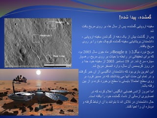 ‫ی‬ ‫مریخ‬ ‫روی‬ ‫بر‬ ،‫ها‬ ‫سال‬ ‫از‬ ‫پس‬ ،‫گمشده‬ ‫اروپایی‬ ‫سفینه‬‫افت‬
‫شد‬
‫اروپای‬ ‫سفینه‬ ‫شدن‬ ‫گم‬ ‫از‬ ‫دهه‬ ‫یک‬ ‫از‬ ‫بیش‬ ‫گذشت‬ ‫از‬ ‫پس‬، ‫ی‬
‫ب‬ ‫را‬ ‫خود‬ ‫کوچک‬ ‫گمشده‬ ‫سفینه‬ ‫بریتانیایی‬ ‫دانشمندان‬‫روی‬ ‫ر‬
‫یافتند‬ ‫مریخ‬.
‫ب‬ ‫نورد‬ ‫مریخ‬‫ی‬‫گل‬2(Beagle 2‫سال‬ ‫جون‬ ‫ماه‬ ‫در‬2003‫بود‬
‫ر‬ ،‫مریخ‬ ‫روی‬ ‫بر‬ ‫حیات‬ ‫با‬ ‫رابطه‬ ‫در‬ ‫تحقیقاتی‬ ‫برای‬ ‫که‬‫هسپار‬
‫شد‬ ‫سرخ‬ ‫سیاره‬.‫در‬19‫دسامبر‬2003‫و‬ ‫جدا‬ ‫خود‬ ‫سفینه‬ ‫از‬
‫شد‬ ‫مریخ‬ ‫اتمسفر‬ ‫وارد‬ ،‫سال‬ ‫آن‬ ‫کریسمس‬ ‫روز‬ ‫در‬.
‫خبر‬ ‫آن‬ ‫از‬ ‫انگلیسی‬ ‫دانشمندان‬ ‫که‬ ‫بود‬ ‫باری‬ ‫آخرین‬ ‫این‬‫گرفتند‬
‫ب‬ ‫فرود‬ ‫مسیر‬ ‫در‬ ‫که‬ ‫پنداشتند‬ ‫می‬ ‫آنها‬ ‫مدت‬ ‫این‬ ‫تمام‬ ‫در‬ ‫و‬‫ر‬
‫ب‬ ‫از‬ ‫و‬ ‫کرده‬ ‫برخورد‬ ‫سطح‬ ‫با‬ ‫بایستی‬ ‫احتماال‬ ‫سطح‬ ‫روی‬‫ین‬
‫باشد‬ ‫رفته‬.
‫در‬ ‫که‬ ‫کرده‬ ‫اعالم‬ ‫انگلیس‬ ‫فضایی‬ ‫آژانس‬ ‫امروز‬ ‫اما‬
‫است‬ ‫یافته‬ ‫را‬ ‫خود‬ ‫گمشده‬ ،‫ناسا‬ ‫از‬ ‫ارسالی‬ ‫تصاویری‬.
‫گر‬ ‫ارتباط‬ ‫آن‬ ‫با‬ ‫بتوانند‬ ‫تا‬ ‫اند‬ ‫تالش‬ ‫در‬ ‫دانشمندان‬ ‫حال‬‫و‬ ‫فته‬
‫کنند‬ ‫احیا‬ ‫را‬ ‫آن‬ ‫دوباره‬.
 
