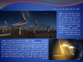 ‫به‬‫گزارش‬‫بیگ‬‫بنگ‬‫به‬‫نقل‬‫از‬BBC،‫دانشمندان‬‫قصد‬‫دارند‬‫تصویری‬‫عظیم‬‫و‬
‫سه‬‫بعدی‬‫از‬‫کیهان‬‫خلق‬‫کنند‬‫و‬‫برای‬‫برای‬‫رصد‬‫کردن‬‫جهان‬‫هستی‬‫و‬‫میل‬‫یاردها‬
‫کهکشان‬،‫آن‬‫از‬‫یک‬‫مجموعه‬‫رادیو‬‫تلسکوپ‬‫موسوم‬‫به‬«‫آرایه‬‫یک‬‫کیلومت‬‫ر‬
‫مربع‬»(Square Kilometre Array)‫استفاده‬‫خواهند‬‫کرد‬‫که‬‫هزاران‬‫آنتن‬
‫بشقابی‬‫آن‬‫در‬‫مناطق‬‫مختلف‬‫استرالیا‬‫و‬‫آفریقای‬‫جنوبی‬‫نصب‬‫خواهند‬‫شد‬.‫علت‬
‫این‬‫نامگذاری‬‫این‬‫است‬‫که‬‫این‬‫های‬‫آنتن‬‫بشقابی‬‫در‬‫مجموعه‬‫مساحتی‬‫معادل‬‫یک‬
‫کیلومتر‬‫مربع‬‫جای‬‫می‬‫گیرند‬.‫این‬‫مجموعه‬‫تلسکوپی‬‫مثل‬‫ها‬‫تلسکوپ‬‫ی‬‫عادی‬
‫پرتوهای‬‫نور‬‫را‬‫دنبال‬‫کند‬‫نمی‬‫بلکه‬‫به‬‫جای‬‫آن‬‫پرتوهای‬‫ضعیف‬‫هیدروژ‬‫ن‬‫را‬
‫ردیابی‬‫کنند‬‫می‬.‫به‬‫همین‬‫دلیل‬‫دانشمندان‬‫گویند‬‫می‬‫این‬‫تلسکوپ‬‫قادر‬‫خ‬‫واهد‬‫بود‬
‫همه‬‫جای‬‫عالم‬‫را‬‫ببیند‬‫و‬‫تصویری‬‫از‬‫جهان‬‫هستی‬‫فراهم‬‫کند‬‫که‬‫تاکنون‬‫د‬‫یده‬
‫نشده‬‫است‬.
‫به‬‫گزارش‬‫بیگ‬‫بنگ‬‫به‬‫نقل‬‫از‬BBC،
‫دانشمندان‬‫قصد‬‫دارند‬‫تصویری‬‫عظ‬‫یم‬
‫و‬‫سه‬‫بعدی‬‫از‬‫کیهان‬‫خلق‬‫کنند‬‫و‬‫ب‬‫رای‬
‫برای‬‫رصد‬‫کردن‬‫جهان‬‫هستی‬‫و‬
‫میلیاردها‬‫کهکشان‬،‫آن‬‫از‬‫یک‬‫مجموعه‬
‫رادیو‬‫تلسکوپ‬‫موسوم‬‫به‬«‫آرایه‬‫یک‬
‫کیلومتر‬‫مربع‬»(Square
Kilometre Array)‫استفاده‬
‫خواهند‬‫کرد‬‫که‬‫هزاران‬‫آنتن‬‫بشقابی‬‫آن‬
‫در‬‫مناطق‬‫مختلف‬‫استرالیا‬‫و‬‫آفریق‬‫ای‬
‫جنوبی‬‫نصب‬‫خواهند‬‫شد‬.
 