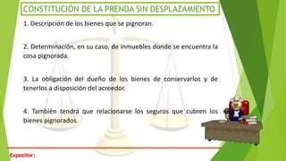 Expositor:
CONSTITUCIÓN DE LA PRENDA SIN DESPLAZAMIENTO
1. Descripción de los bienes que se pignoran.
2. Determinación, en su caso, de inmuebles donde se encuentra la
cosa pignorada.
3. La obligación del dueño de los bienes de conservarlos y de
tenerlos a disposición del acreedor.
4. También tendrá que relacionarse los seguros que cubren los
bienes pignorados.
 