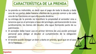 CARACTERÍSTICA DE LA PRENDA
 La prenda es indivisible, es decir que el pago de toda la deuda y dada
una de sus partes debe hacerse efectivo de la prenda común y de cada
una de las fracciones en que ella pueda dividirse.
 La entrega de la prenda no transfiere la propiedad al acreedor sino a
tenencia que es el principio o base del privilegio, permaneciendo la cosa
jurídicamente, los bienes del deudor, ella sigue formando parte de su
patrimonio.
 El acreedor debe hacer uso en primer término de una acción principal
personal para obligar al deudor al cumplimiento de la obligación
personal.
 El tercero puede otorgar un bien y darlo en prenda, igual que en el caso
de la hipoteca.
Expositor:
 