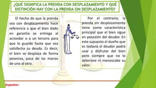 Expositor:
¿QUÉ SIGNIFICA LA PRENDA CON DESPLAZAMIENTO Y QUÉ
DISTINCIÓN HAY CON LA PRENDA SIN DESPLAZAMIENTO?
El hecho de que la prenda
sea con desplazamiento hace
referencia a que el bien dado
en garantía se entrega al
acreedor o a un tercero para
que lo guarde hasta que sea
satisfecha su deuda. Es decir,
el bien se desplaza de forma
posesiva, pasa de las manos
de uno al otro.
Por el contrario, la
prenda sin desplazamiento
tiene como característica
principal que el bien sigue
en posesión del deudor. En
este supuesto el dueño que
es todavía el deudor podrá
usar y disfrutar del bien
pero siempre que no lo
deteriore ni menoscabe su
valor.
 