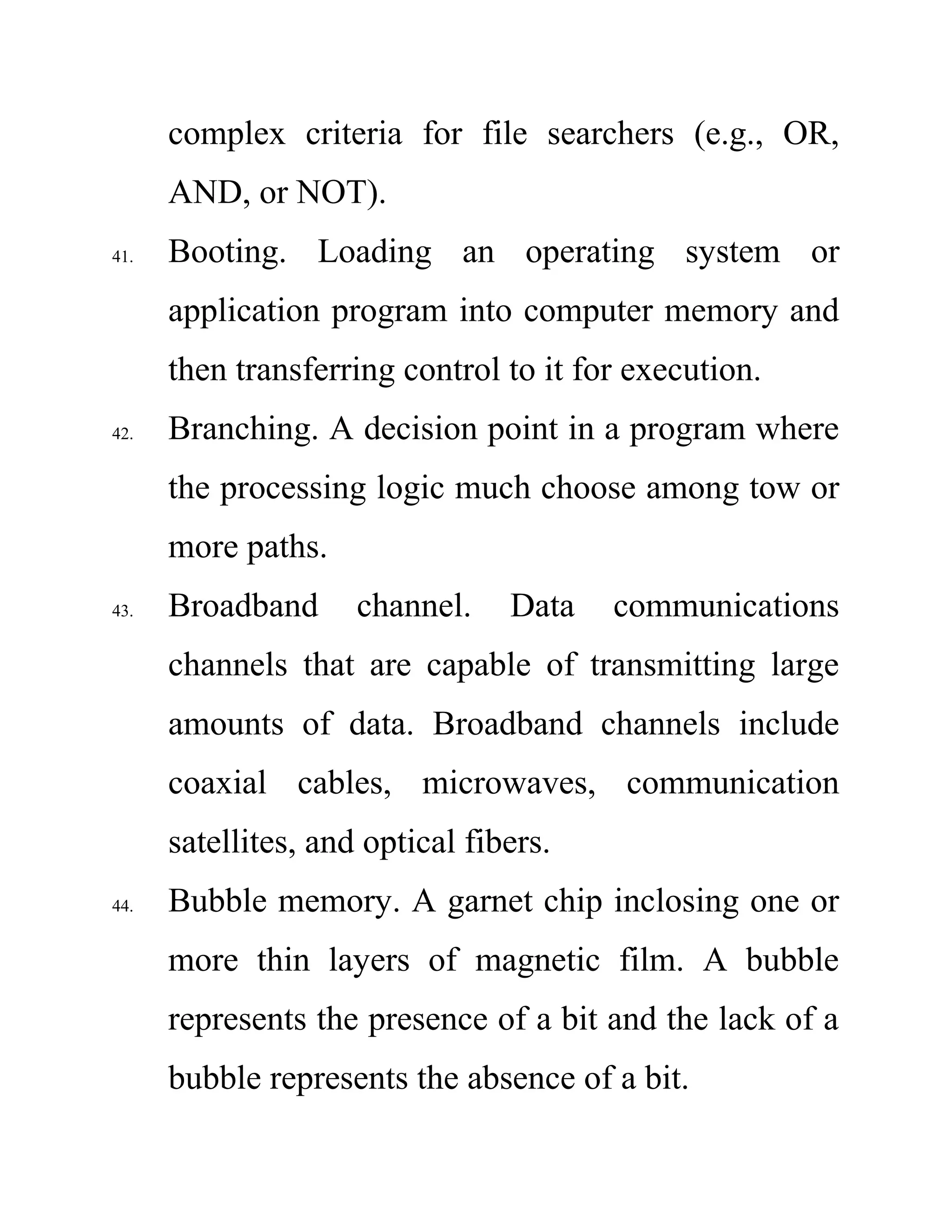 complex criteria for file searchers (e.g., OR,
AND, or NOT).
41. Booting. Loading an operating system or
application program into computer memory and
then transferring control to it for execution.
42. Branching. A decision point in a program where
the processing logic much choose among tow or
more paths.
43. Broadband channel. Data communications
channels that are capable of transmitting large
amounts of data. Broadband channels include
coaxial cables, microwaves, communication
satellites, and optical fibers.
44. Bubble memory. A garnet chip inclosing one or
more thin layers of magnetic film. A bubble
represents the presence of a bit and the lack of a
bubble represents the absence of a bit.
 