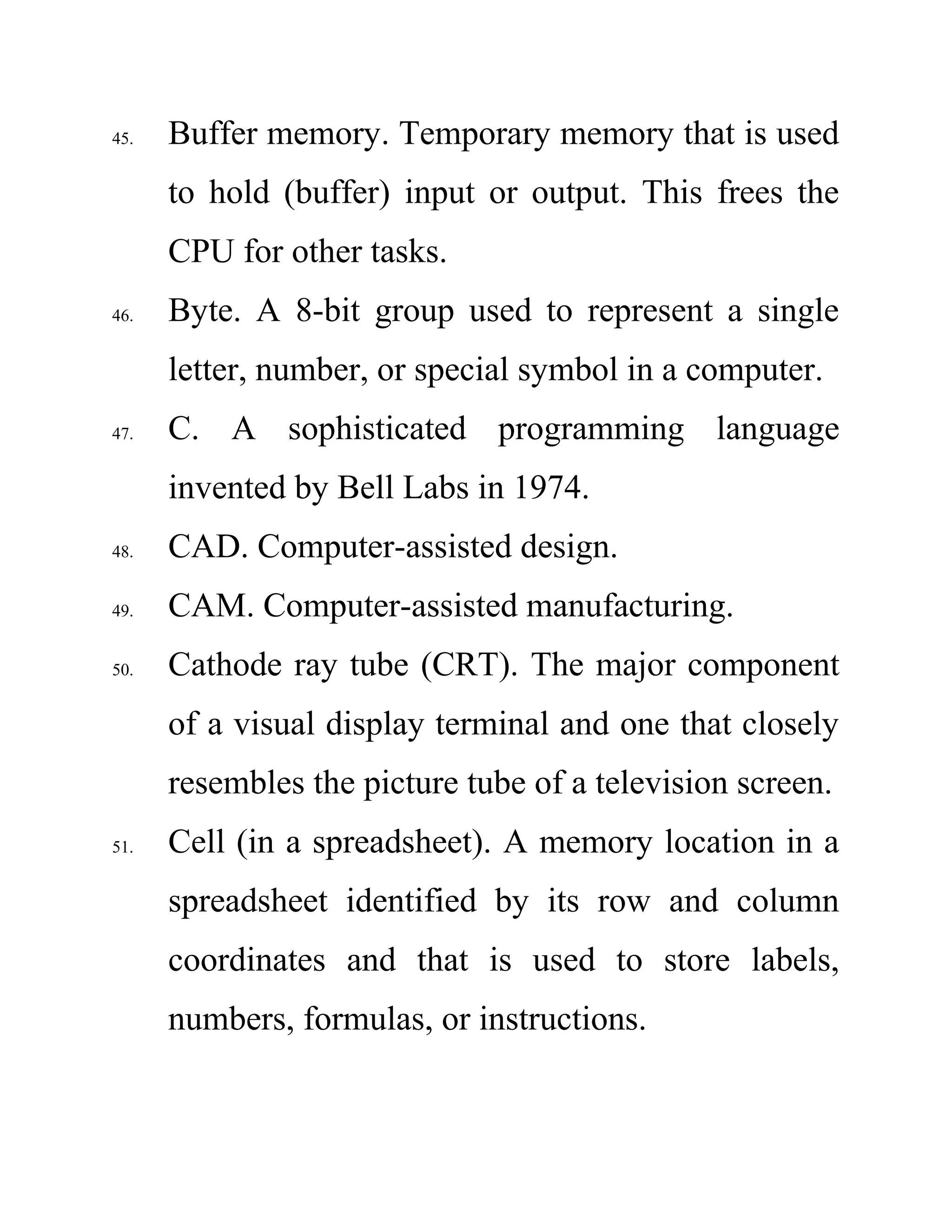 45. Buffer memory. Temporary memory that is used
to hold (buffer) input or output. This frees the
CPU for other tasks.
46. Byte. A 8-bit group used to represent a single
letter, number, or special symbol in a computer.
47. C. A sophisticated programming language
invented by Bell Labs in 1974.
48. CAD. Computer-assisted design.
49. CAM. Computer-assisted manufacturing.
50. Cathode ray tube (CRT). The major component
of a visual display terminal and one that closely
resembles the picture tube of a television screen.
51. Cell (in a spreadsheet). A memory location in a
spreadsheet identified by its row and column
coordinates and that is used to store labels,
numbers, formulas, or instructions.
 