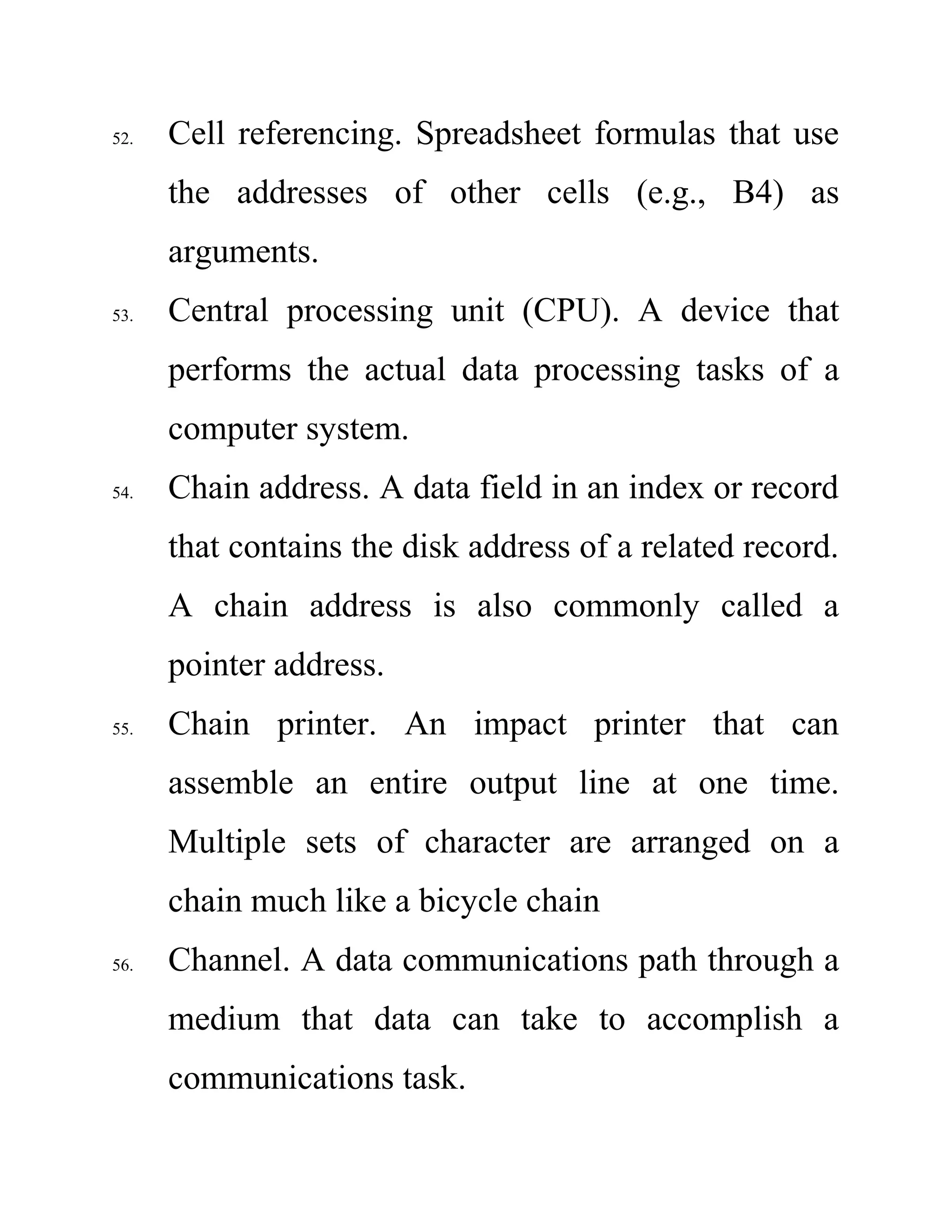 52. Cell referencing. Spreadsheet formulas that use
the addresses of other cells (e.g., B4) as
arguments.
53. Central processing unit (CPU). A device that
performs the actual data processing tasks of a
computer system.
54. Chain address. A data field in an index or record
that contains the disk address of a related record.
A chain address is also commonly called a
pointer address.
55. Chain printer. An impact printer that can
assemble an entire output line at one time.
Multiple sets of character are arranged on a
chain much like a bicycle chain
56. Channel. A data communications path through a
medium that data can take to accomplish a
communications task.
 
