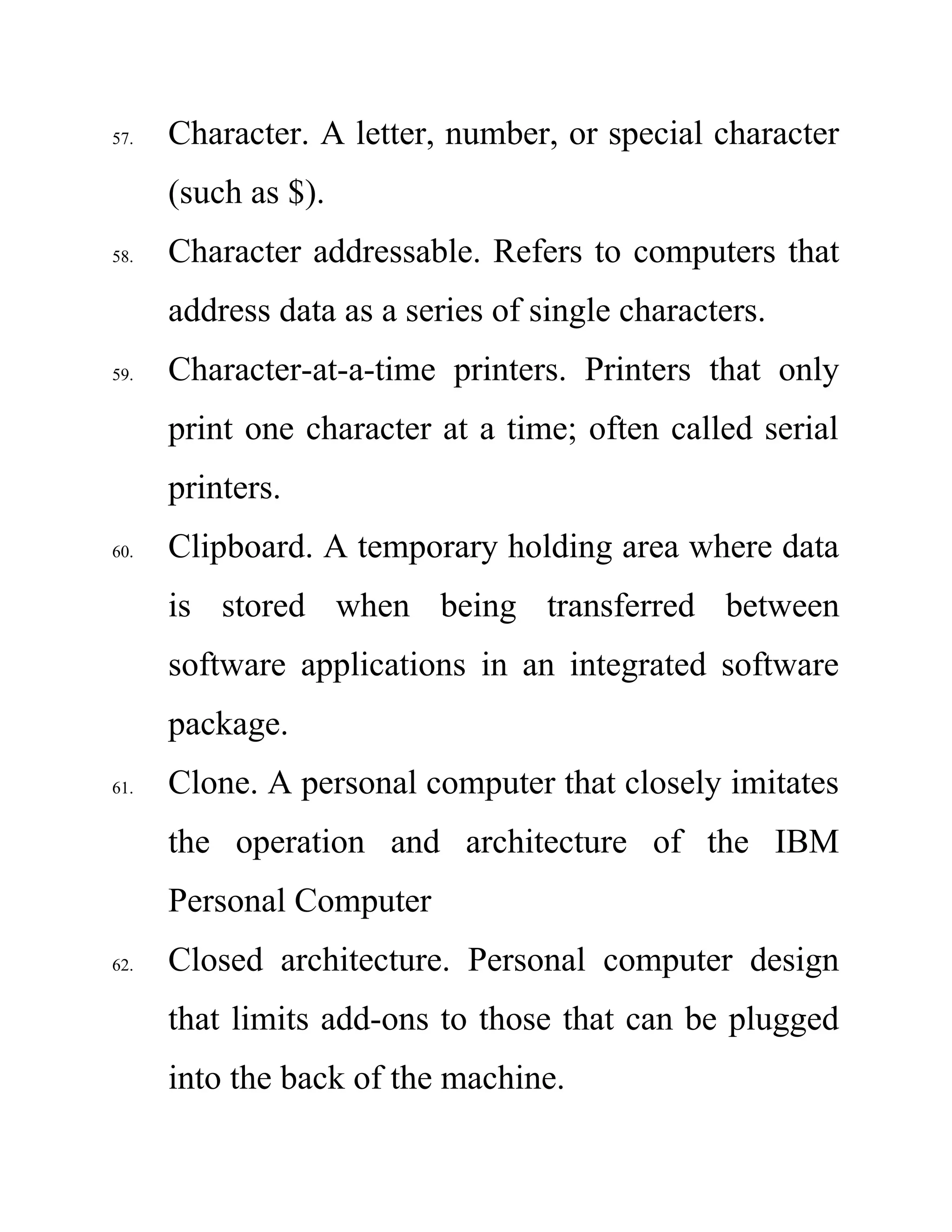 57. Character. A letter, number, or special character
(such as $).
58. Character addressable. Refers to computers that
address data as a series of single characters.
59. Character-at-a-time printers. Printers that only
print one character at a time; often called serial
printers.
60. Clipboard. A temporary holding area where data
is stored when being transferred between
software applications in an integrated software
package.
61. Clone. A personal computer that closely imitates
the operation and architecture of the IBM
Personal Computer
62. Closed architecture. Personal computer design
that limits add-ons to those that can be plugged
into the back of the machine.
 