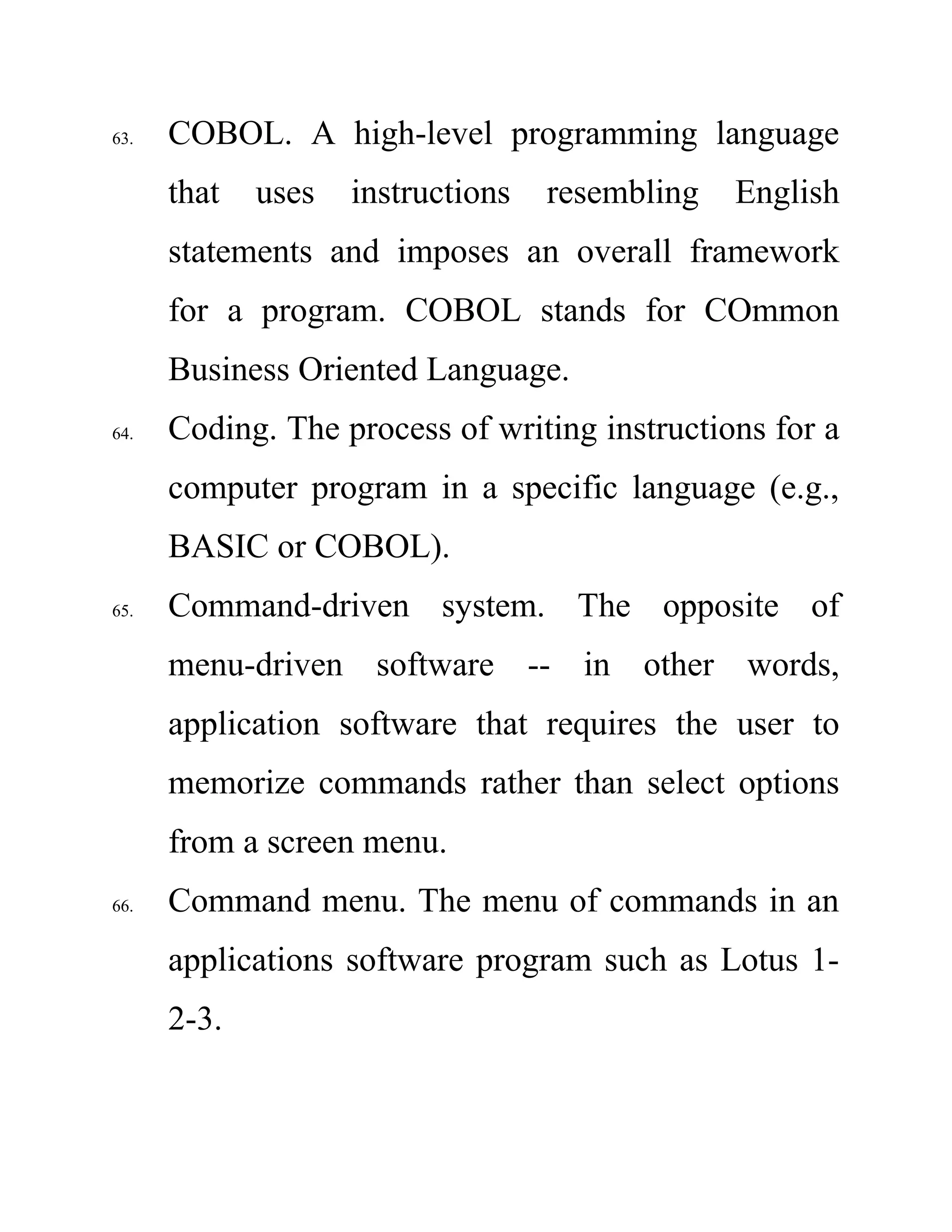 63. COBOL. A high-level programming language
that uses instructions resembling English
statements and imposes an overall framework
for a program. COBOL stands for COmmon
Business Oriented Language.
64. Coding. The process of writing instructions for a
computer program in a specific language (e.g.,
BASIC or COBOL).
65. Command-driven system. The opposite of
menu-driven software -- in other words,
application software that requires the user to
memorize commands rather than select options
from a screen menu.
66. Command menu. The menu of commands in an
applications software program such as Lotus 1-
2-3.
 