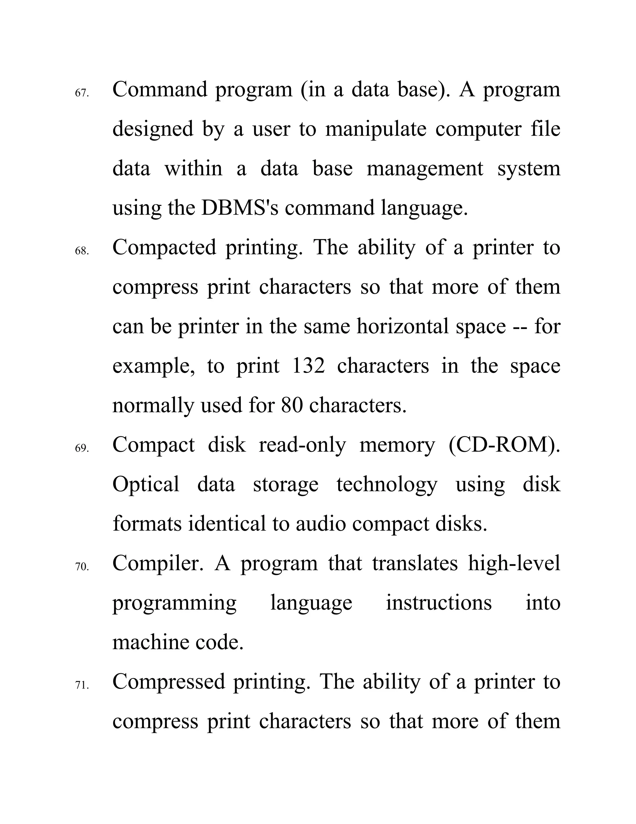 67. Command program (in a data base). A program
designed by a user to manipulate computer file
data within a data base management system
using the DBMS's command language.
68. Compacted printing. The ability of a printer to
compress print characters so that more of them
can be printer in the same horizontal space -- for
example, to print 132 characters in the space
normally used for 80 characters.
69. Compact disk read-only memory (CD-ROM).
Optical data storage technology using disk
formats identical to audio compact disks.
70. Compiler. A program that translates high-level
programming language instructions into
machine code.
71. Compressed printing. The ability of a printer to
compress print characters so that more of them
 