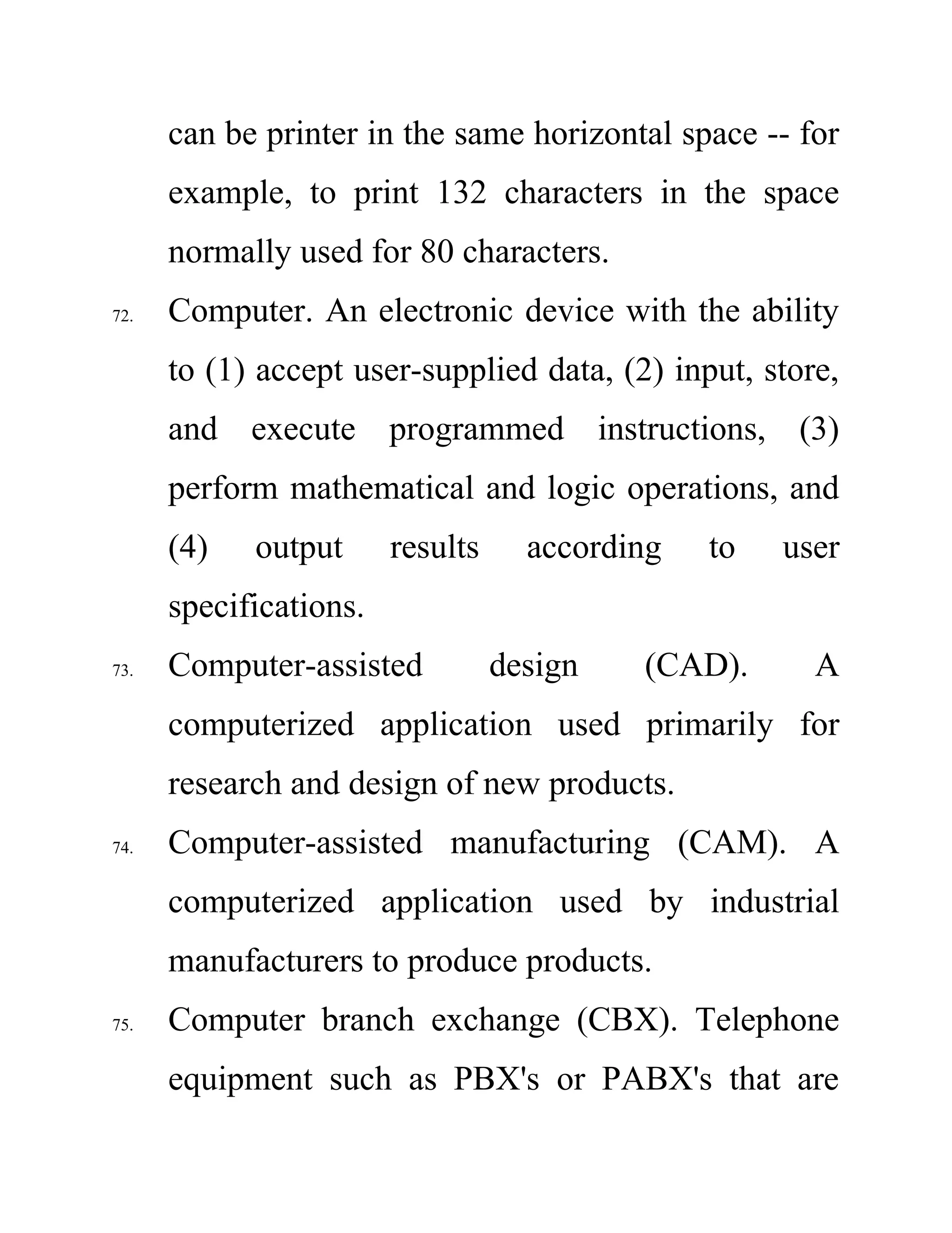 can be printer in the same horizontal space -- for
example, to print 132 characters in the space
normally used for 80 characters.
72. Computer. An electronic device with the ability
to (1) accept user-supplied data, (2) input, store,
and execute programmed instructions, (3)
perform mathematical and logic operations, and
(4) output results according to user
specifications.
73. Computer-assisted design (CAD). A
computerized application used primarily for
research and design of new products.
74. Computer-assisted manufacturing (CAM). A
computerized application used by industrial
manufacturers to produce products.
75. Computer branch exchange (CBX). Telephone
equipment such as PBX's or PABX's that are
 