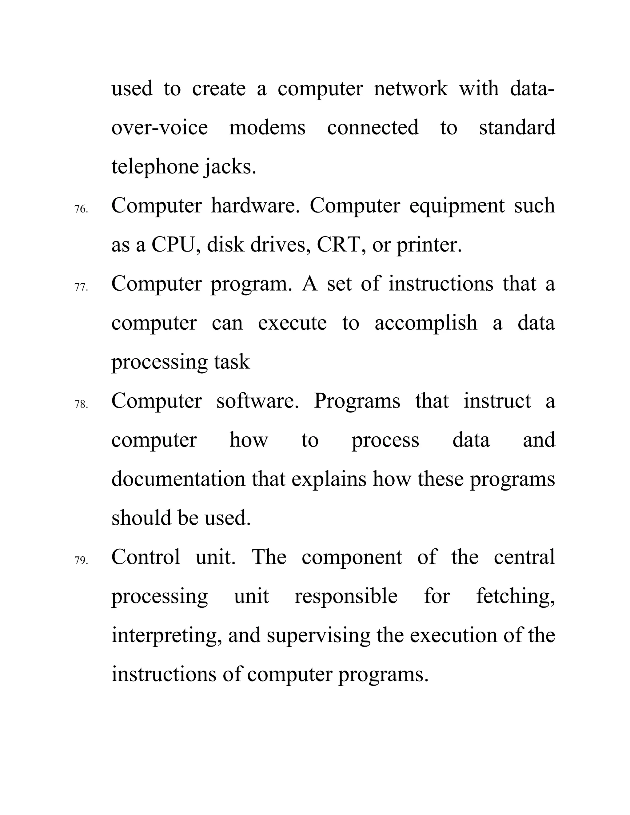 used to create a computer network with data-
over-voice modems connected to standard
telephone jacks.
76. Computer hardware. Computer equipment such
as a CPU, disk drives, CRT, or printer.
77. Computer program. A set of instructions that a
computer can execute to accomplish a data
processing task
78. Computer software. Programs that instruct a
computer how to process data and
documentation that explains how these programs
should be used.
79. Control unit. The component of the central
processing unit responsible for fetching,
interpreting, and supervising the execution of the
instructions of computer programs.
 