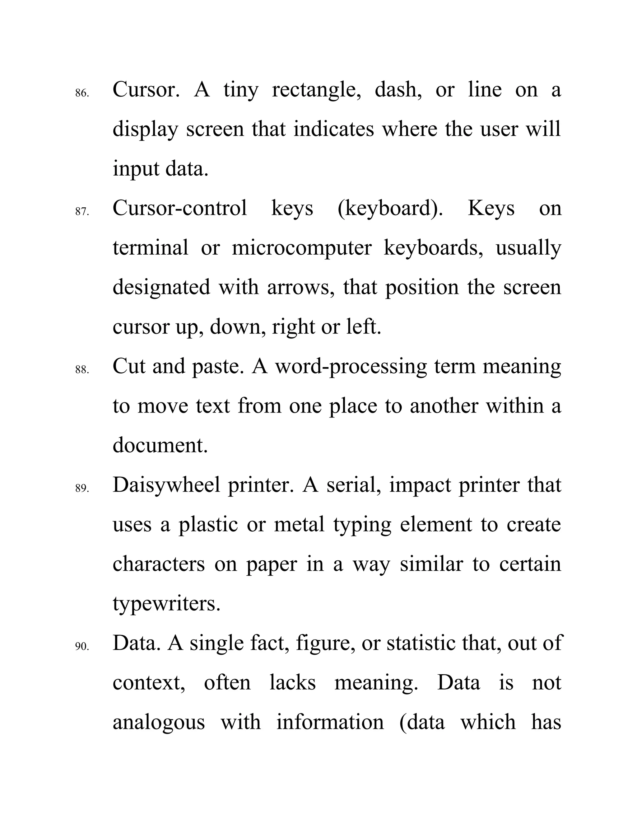 86. Cursor. A tiny rectangle, dash, or line on a
display screen that indicates where the user will
input data.
87. Cursor-control keys (keyboard). Keys on
terminal or microcomputer keyboards, usually
designated with arrows, that position the screen
cursor up, down, right or left.
88. Cut and paste. A word-processing term meaning
to move text from one place to another within a
document.
89. Daisywheel printer. A serial, impact printer that
uses a plastic or metal typing element to create
characters on paper in a way similar to certain
typewriters.
90. Data. A single fact, figure, or statistic that, out of
context, often lacks meaning. Data is not
analogous with information (data which has
 