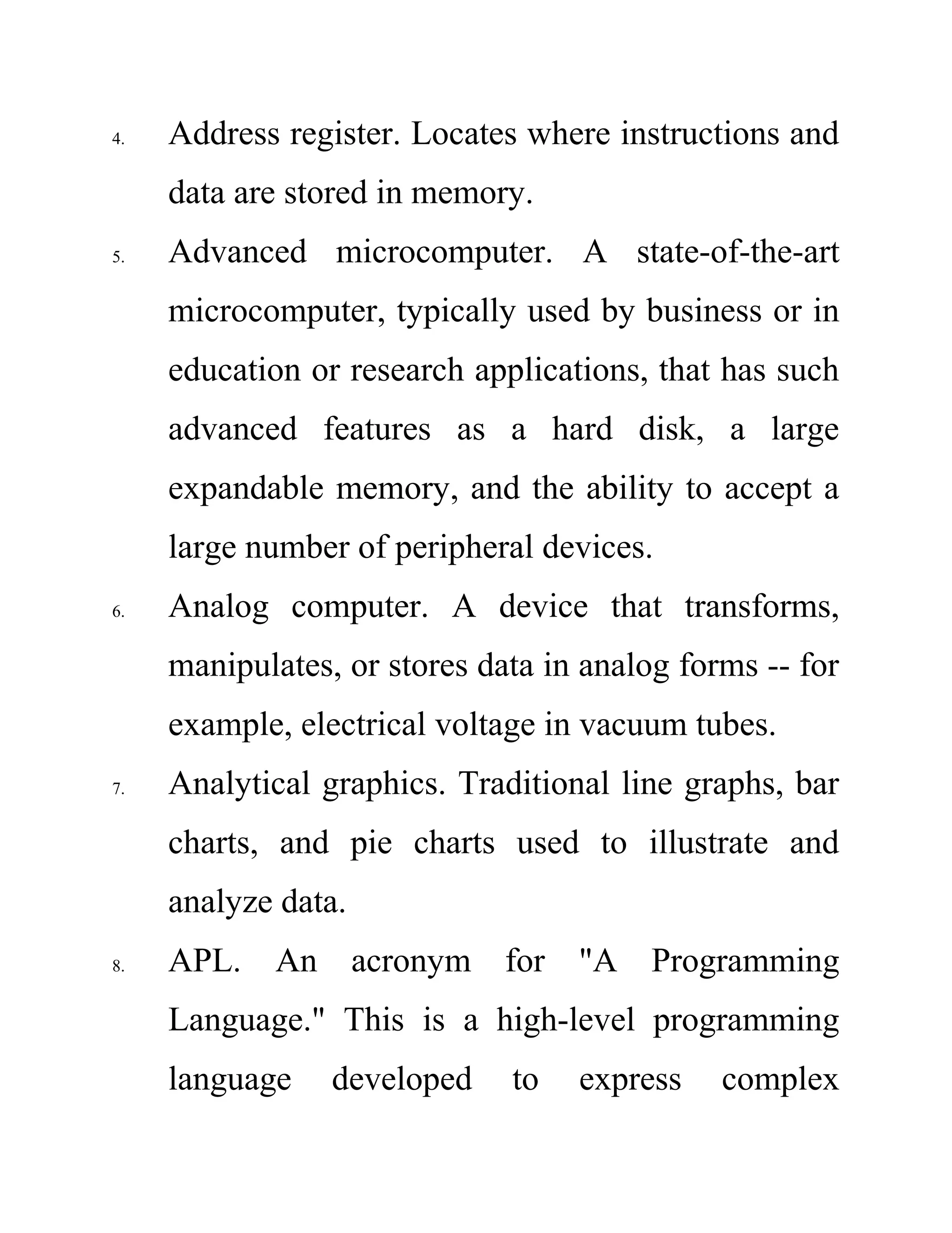 4. Address register. Locates where instructions and
data are stored in memory.
5. Advanced microcomputer. A state-of-the-art
microcomputer, typically used by business or in
education or research applications, that has such
advanced features as a hard disk, a large
expandable memory, and the ability to accept a
large number of peripheral devices.
6. Analog computer. A device that transforms,
manipulates, or stores data in analog forms -- for
example, electrical voltage in vacuum tubes.
7. Analytical graphics. Traditional line graphs, bar
charts, and pie charts used to illustrate and
analyze data.
8. APL. An acronym for "A Programming
Language." This is a high-level programming
language developed to express complex
 