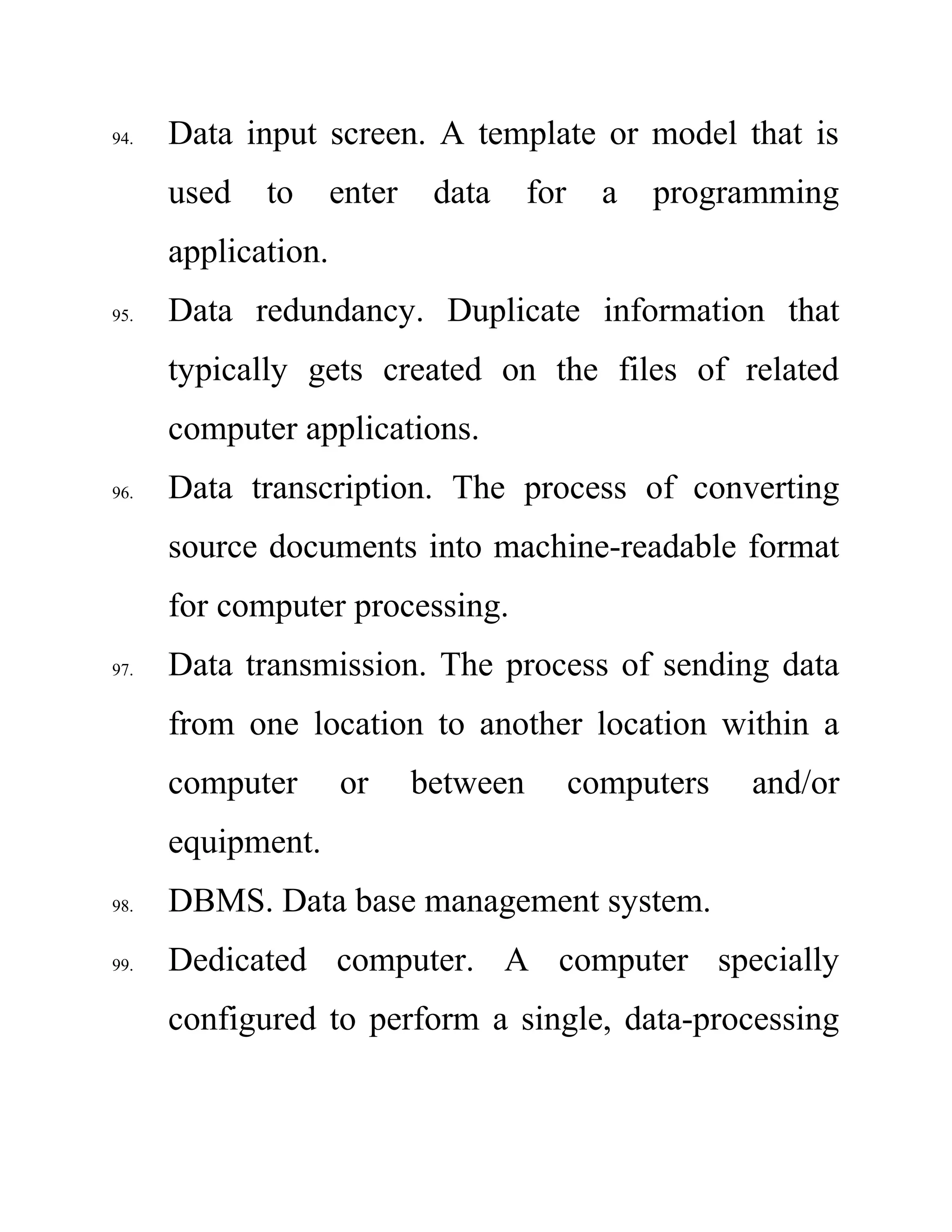 94. Data input screen. A template or model that is
used to enter data for a programming
application.
95. Data redundancy. Duplicate information that
typically gets created on the files of related
computer applications.
96. Data transcription. The process of converting
source documents into machine-readable format
for computer processing.
97. Data transmission. The process of sending data
from one location to another location within a
computer or between computers and/or
equipment.
98. DBMS. Data base management system.
99. Dedicated computer. A computer specially
configured to perform a single, data-processing
 