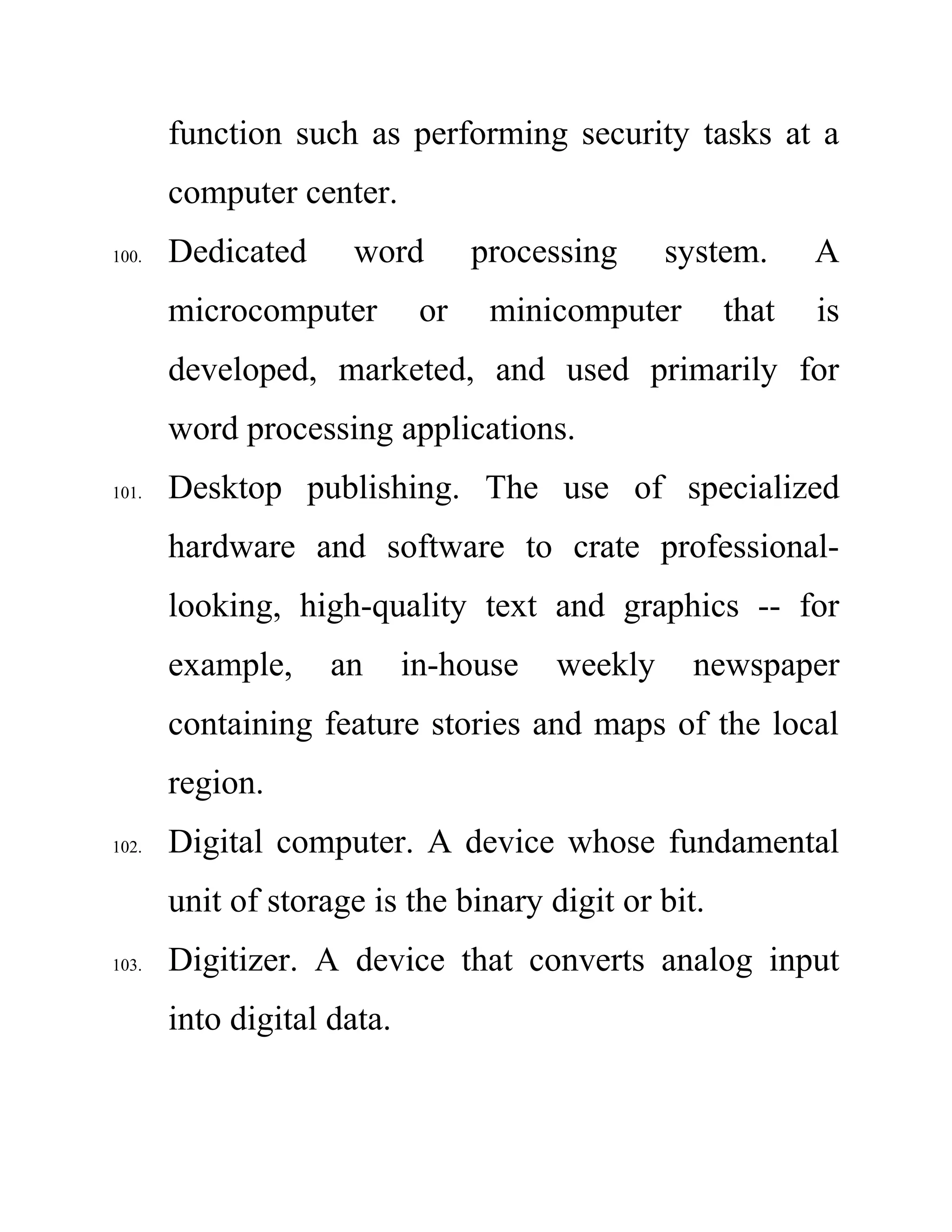 function such as performing security tasks at a
computer center.
100. Dedicated word processing system. A
microcomputer or minicomputer that is
developed, marketed, and used primarily for
word processing applications.
101. Desktop publishing. The use of specialized
hardware and software to crate professional-
looking, high-quality text and graphics -- for
example, an in-house weekly newspaper
containing feature stories and maps of the local
region.
102. Digital computer. A device whose fundamental
unit of storage is the binary digit or bit.
103. Digitizer. A device that converts analog input
into digital data.
 