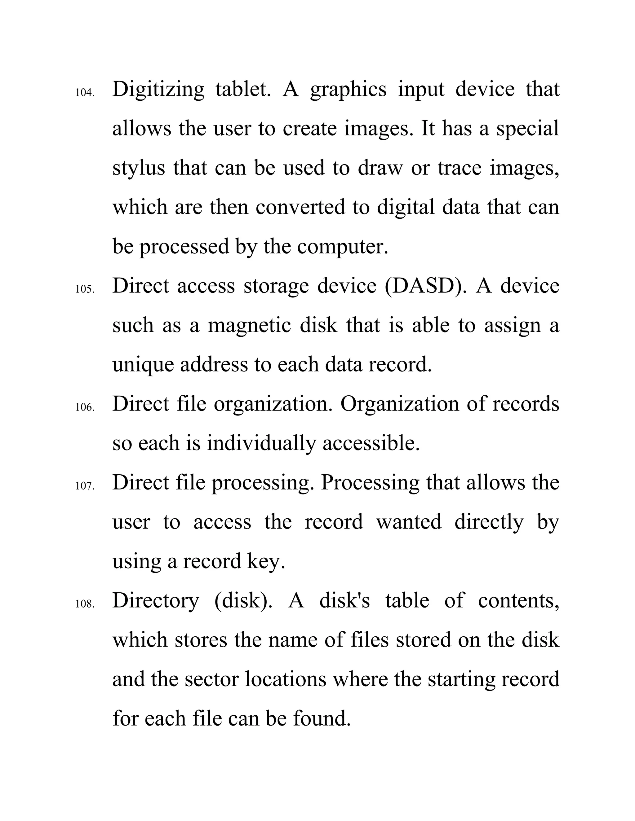 104. Digitizing tablet. A graphics input device that
allows the user to create images. It has a special
stylus that can be used to draw or trace images,
which are then converted to digital data that can
be processed by the computer.
105. Direct access storage device (DASD). A device
such as a magnetic disk that is able to assign a
unique address to each data record.
106. Direct file organization. Organization of records
so each is individually accessible.
107. Direct file processing. Processing that allows the
user to access the record wanted directly by
using a record key.
108. Directory (disk). A disk's table of contents,
which stores the name of files stored on the disk
and the sector locations where the starting record
for each file can be found.
 